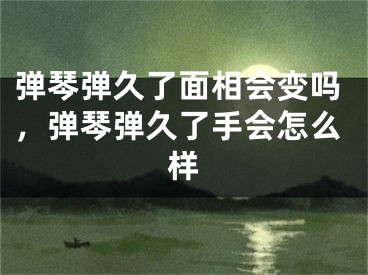 弹琴弹久了面相会变吗，弹琴弹久了手会怎么样