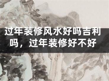 过年装修风水好吗吉利吗，过年装修好不好