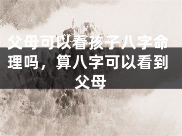 父母可以看孩子八字命理吗，算八字可以看到父母