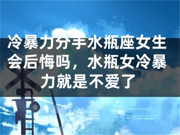 冷暴力分手水瓶座女生会后悔吗，水瓶女冷暴力就是不爱了