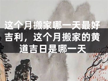 这个月搬家哪一天最好吉利，这个月搬家的黄道吉日是哪一天