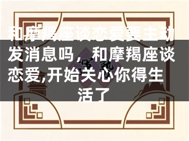 和摩羯座谈恋爱要主动发消息吗，和摩羯座谈恋爱,开始关心你得生活了