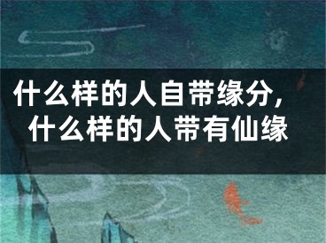 什么样的人自带缘分,什么样的人带有仙缘