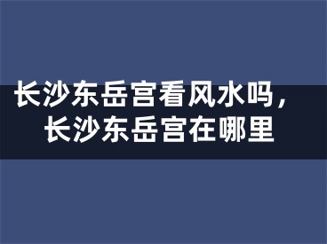 长沙东岳宫看风水吗，长沙东岳宫在哪里