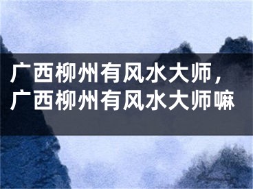 广西柳州有风水大师，广西柳州有风水大师嘛