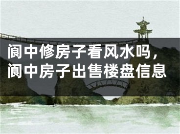 阆中修房子看风水吗，阆中房子出售楼盘信息
