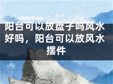 阳台可以放盘子吗风水好吗，阳台可以放风水摆件