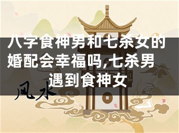 八字食神男和七杀女的婚配会幸福吗,七杀男遇到食神女