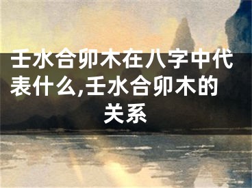 壬水合卯木在八字中代表什么,壬水合卯木的关系