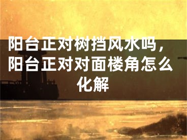 阳台正对树挡风水吗，阳台正对对面楼角怎么化解
