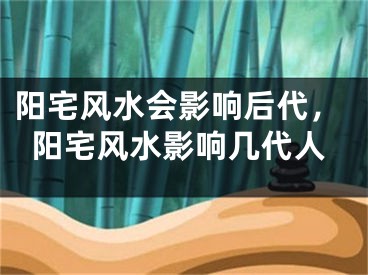 阳宅风水会影响后代，阳宅风水影响几代人