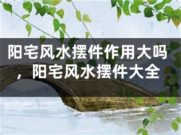 阳宅风水摆件作用大吗，阳宅风水摆件大全
