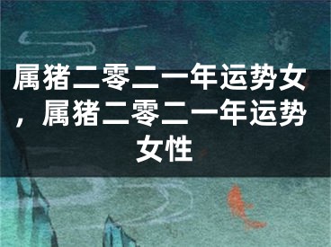 属猪二零二一年运势女，属猪二零二一年运势女性