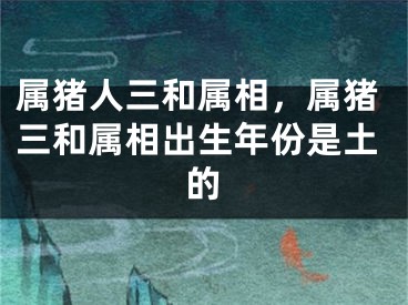 属猪人三和属相，属猪三和属相出生年份是土的