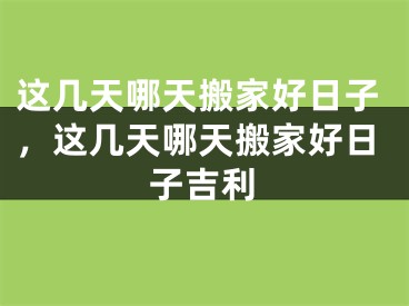 这几天哪天搬家好日子，这几天哪天搬家好日子吉利