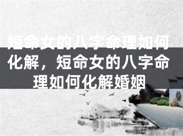 短命女的八字命理如何化解，短命女的八字命理如何化解婚姻