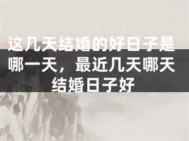 这几天结婚的好日子是哪一天，最近几天哪天结婚日子好