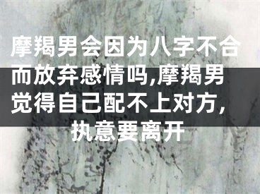 摩羯男会因为八字不合而放弃感情吗,摩羯男觉得自己配不上对方,执意要离开