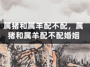 属猪和属羊配不配，属猪和属羊配不配婚姻