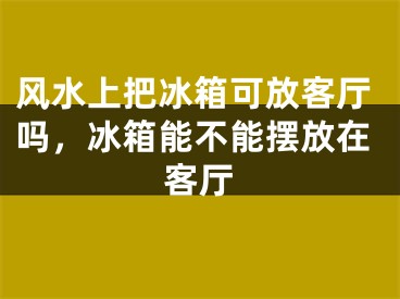 风水上把冰箱可放客厅吗，冰箱能不能摆放在客厅