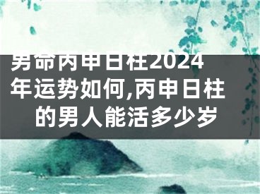 男命丙申日柱2024年运势如何,丙申日柱的男人能活多少岁
