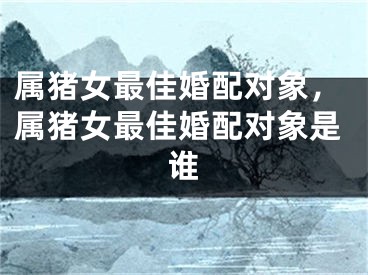 属猪女最佳婚配对象，属猪女最佳婚配对象是谁