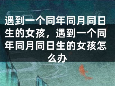 遇到一个同年同月同日生的女孩，遇到一个同年同月同日生的女孩怎么办