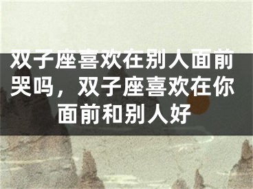 双子座喜欢在别人面前哭吗，双子座喜欢在你面前和别人好
