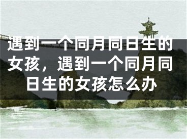 遇到一个同月同日生的女孩，遇到一个同月同日生的女孩怎么办