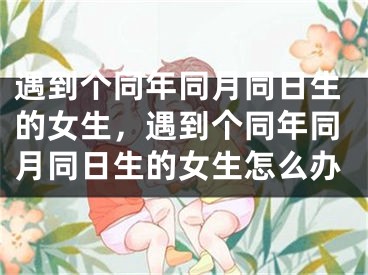 遇到个同年同月同日生的女生，遇到个同年同月同日生的女生怎么办