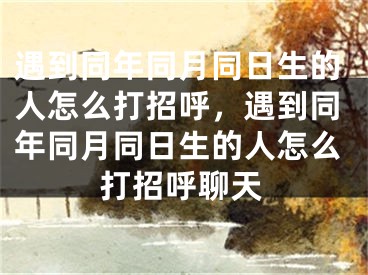 遇到同年同月同日生的人怎么打招呼，遇到同年同月同日生的人怎么打招呼聊天