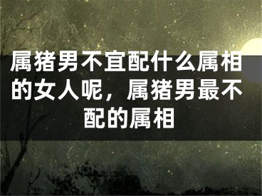 属猪男不宜配什么属相的女人呢,属猪男最不配的属相