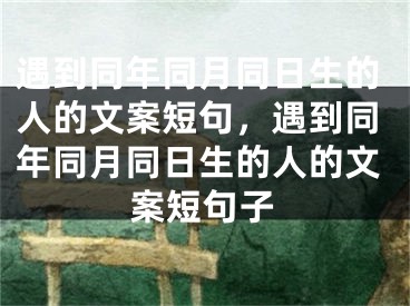 遇到同年同月同日生的人的文案短句，遇到同年同月同日生的人的文案短句子