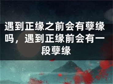 遇到正缘之前会有孽缘吗，遇到正缘前会有一段孽缘