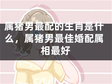 属猪男最配的生肖是什么，属猪男最佳婚配属相最好