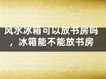 风水冰箱可以放书房吗，冰箱能不能放书房