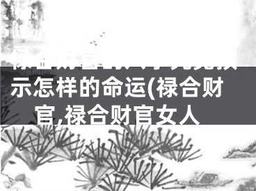 禄合财官的八字究竟预示怎样的命运(禄合财官,禄合财官女人