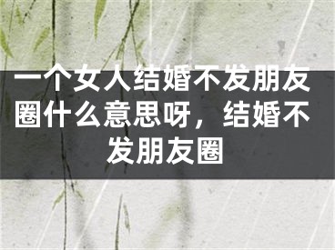 一个女人结婚不发朋友圈什么意思呀，结婚不发朋友圈