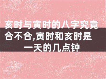 亥时与寅时的八字究竟合不合,寅时和亥时是一天的几点钟