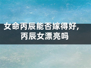 女命丙辰能否嫁得好,丙辰女漂亮吗