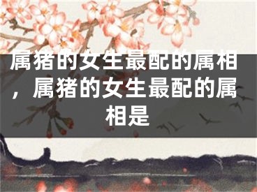 属猪的女生最配的属相，属猪的女生最配的属相是