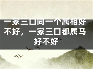 一家三口同一个属相好不好，一家三口都属马好不好