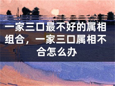 一家三口最不好的属相组合，一家三口属相不合怎么办