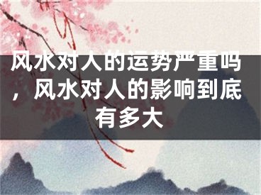 风水对人的运势严重吗，风水对人的影响到底有多大