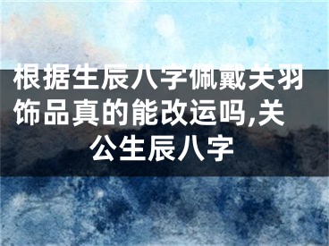 根据生辰八字佩戴关羽饰品真的能改运吗,关公生辰八字