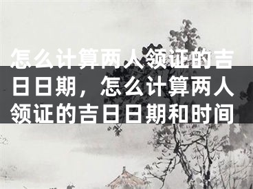 怎么计算两人领证的吉日日期，怎么计算两人领证的吉日日期和时间