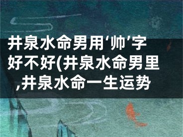 井泉水命男用‘帅’字好不好(井泉水命男里,井泉水命一生运势