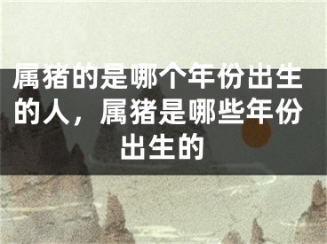 属猪的是哪个年份出生的人，属猪是哪些年份出生的