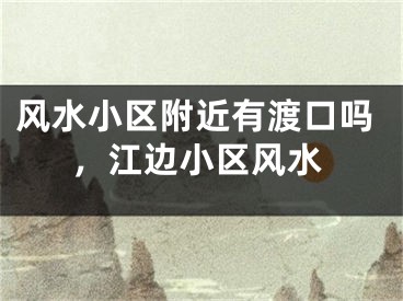 风水小区附近有渡口吗，江边小区风水