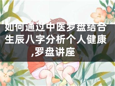 如何通过中医罗盘结合生辰八字分析个人健康,罗盘讲座